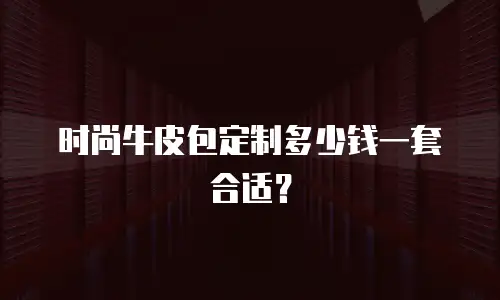 时尚牛皮包定制多少钱一套合适？