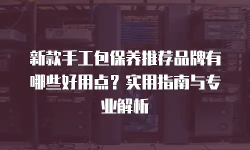 新款手工包保养推荐品牌有哪些好用点？实用指南与专业解析