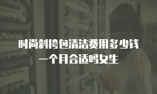 时尚斜挎包清洁费用多少钱一个月合适吗女生