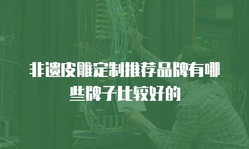 非遗皮雕定制推荐品牌有哪些牌子比较好的