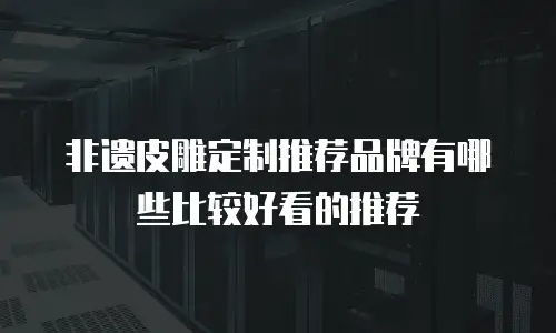 非遗皮雕定制推荐品牌有哪些比较好看的推荐