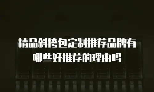 精品斜挎包定制推荐品牌有哪些好推荐的理由吗