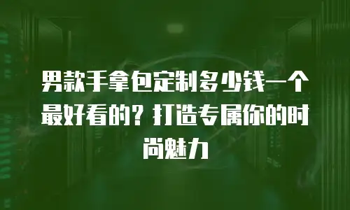 男款手拿包定制多少钱一个最好看的？打造专属你的时尚魅力