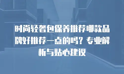 时尚轻奢包保养推荐哪款品牌好推荐一点的吗？专业解析与贴心建议