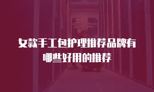 女款手工包护理推荐品牌有哪些好用的推荐