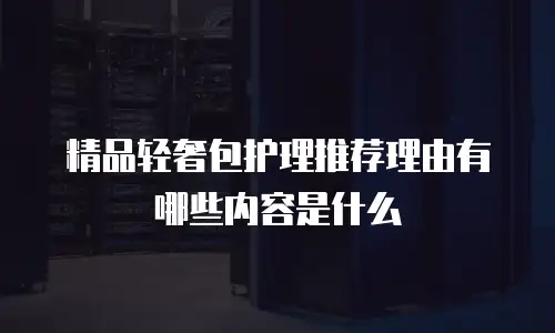 精品轻奢包护理推荐理由有哪些内容是什么
