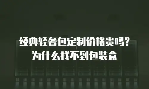 经典轻奢包定制价格贵吗？为什么找不到包装盒
