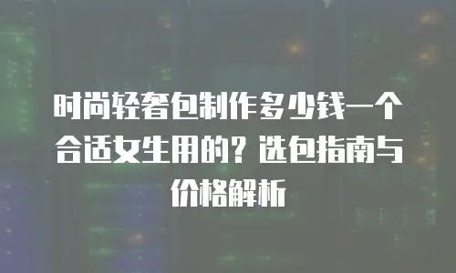 时尚轻奢包制作多少钱一个合适女生用的？选包指南与价格解析