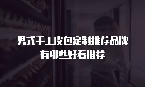 男式手工皮包定制推荐品牌有哪些好看推荐