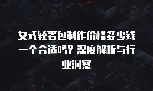 女式轻奢包制作价格多少钱一个合适吗？深度解析与行业洞察