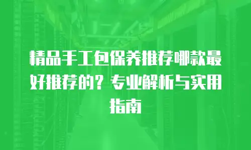 精品手工包保养推荐哪款最好推荐的？专业解析与实用指南