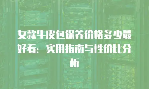 女款牛皮包保养价格多少最好看：实用指南与性价比分析