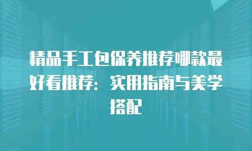 精品手工包保养推荐哪款最好看推荐：实用指南与美学搭配