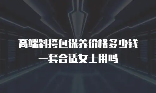 高端斜挎包保养价格多少钱一套合适女士用吗