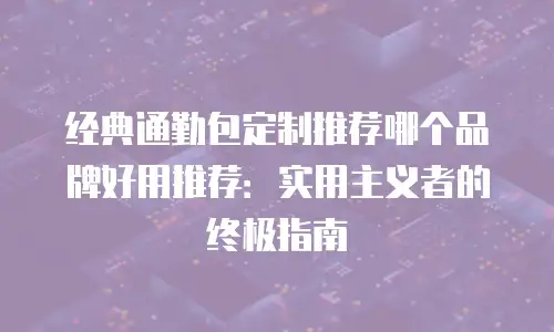 经典通勤包定制推荐哪个品牌好用推荐：实用主义者的终极指南