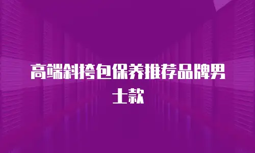 高端斜挎包保养推荐品牌男士款