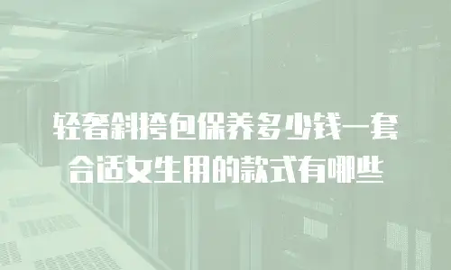 轻奢斜挎包保养多少钱一套合适女生用的款式有哪些