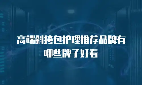 高端斜挎包护理推荐品牌有哪些牌子好看