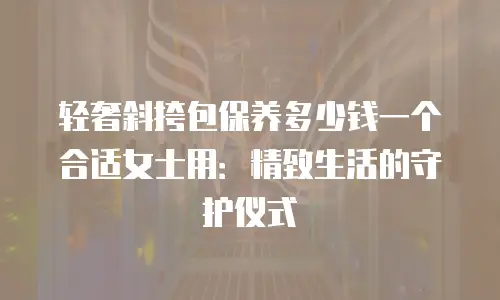 轻奢斜挎包保养多少钱一个合适女士用：精致生活的守护仪式