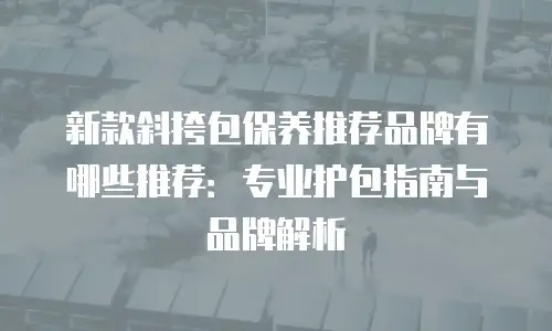 新款斜挎包保养推荐品牌有哪些推荐：专业护包指南与品牌解析