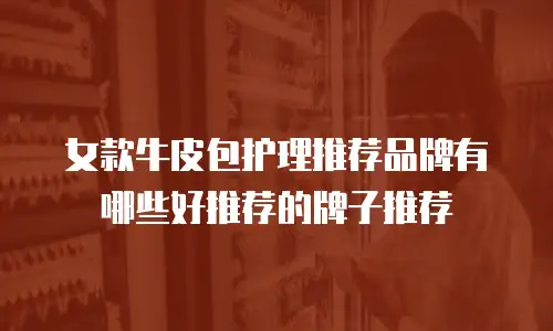 女款牛皮包护理推荐品牌有哪些好推荐的牌子推荐