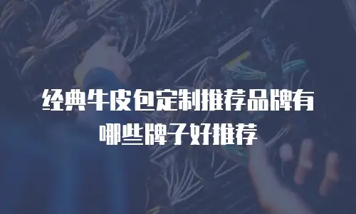 经典牛皮包定制推荐品牌有哪些牌子好推荐