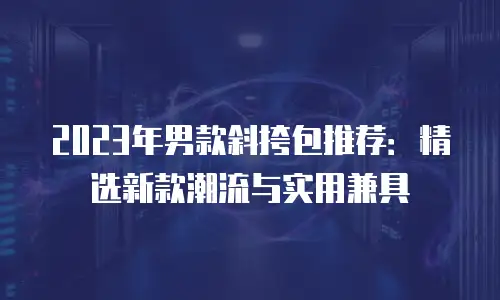 2023年男款斜挎包推荐：精选新款潮流与实用兼具