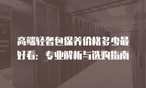 高端轻奢包保养价格多少最好看：专业解析与选购指南