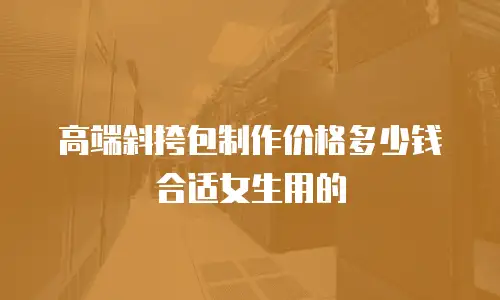 高端斜挎包制作价格多少钱合适女生用的