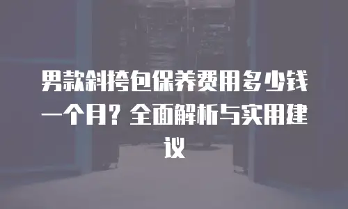 男款斜挎包保养费用多少钱一个月？全面解析与实用建议