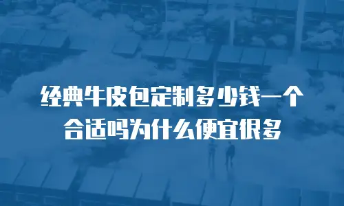 经典牛皮包定制多少钱一个合适吗为什么便宜很多