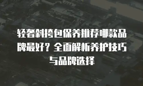 轻奢斜挎包保养推荐哪款品牌最好？全面解析养护技巧与品牌选择