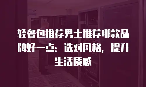 轻奢包推荐男士推荐哪款品牌好一点：选对风格，提升生活质感