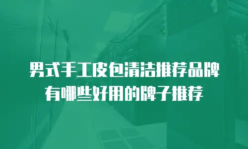 男式手工皮包清洁推荐品牌有哪些好用的牌子推荐