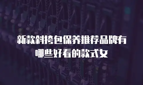 新款斜挎包保养推荐品牌有哪些好看的款式女