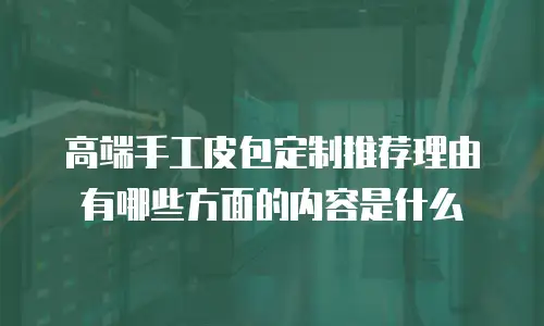 高端手工皮包定制推荐理由有哪些方面的内容是什么