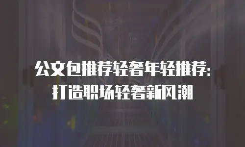 公文包推荐轻奢年轻推荐：打造职场轻奢新风潮
