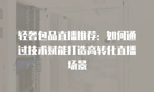 轻奢包品直播推荐：如何通过技术赋能打造高转化直播场景