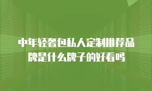中年轻奢包私人定制推荐品牌是什么牌子的好看吗