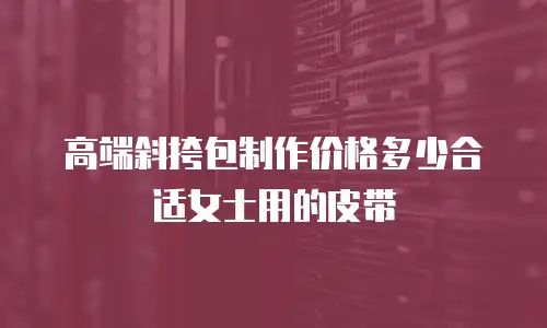 高端斜挎包制作价格多少合适女士用的皮带
