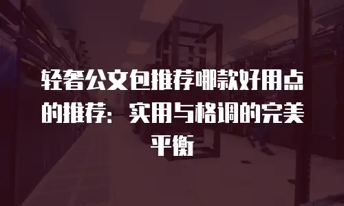 轻奢公文包推荐哪款好用点的推荐：实用与格调的完美平衡