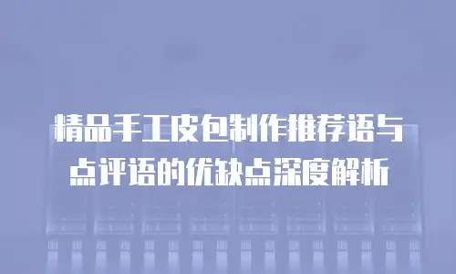 精品手工皮包制作推荐语与点评语的优缺点深度解析
