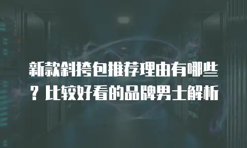 新款斜挎包推荐理由有哪些？比较好看的品牌男士解析