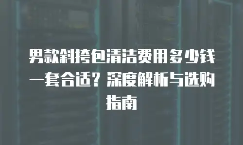 男款斜挎包清洁费用多少钱一套合适？深度解析与选购指南