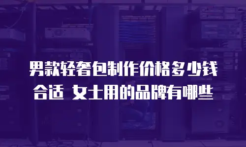 男款轻奢包制作价格多少钱合适 女士用的品牌有哪些