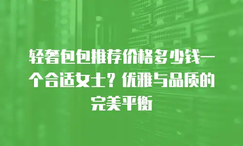 轻奢包包推荐价格多少钱一个合适女士？优雅与品质的完美平衡