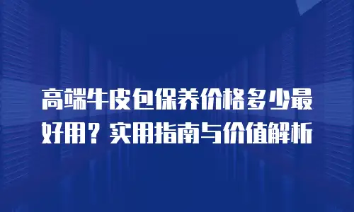 高端牛皮包保养价格多少最好用？实用指南与价值解析