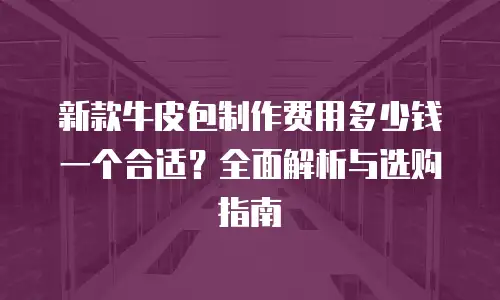 新款牛皮包制作费用多少钱一个合适？全面解析与选购指南