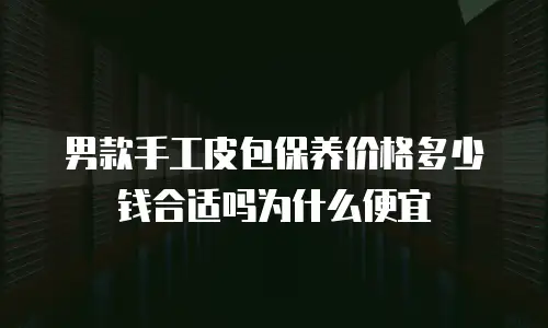 男款手工皮包保养价格多少钱合适吗为什么便宜