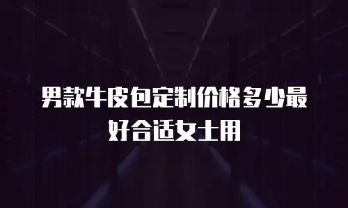 男款牛皮包定制价格多少最好合适女士用
